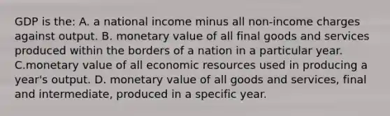 GDP is the: A. a national income minus all non-income charges against output. B. monetary value of all final goods and services produced within the borders of a nation in a particular year. C.monetary value of all economic resources used in producing a year's output. D. monetary value of all goods and services, final and intermediate, produced in a specific year.