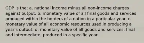 GDP is the: a. national income minus all non-income charges against output. b. monetary value of all final goods and services produced within the borders of a nation in a particular year. c. monetary value of all economic resources used in producing a year's output. d. monetary value of all goods and services, final and intermediate, produced in a specific year.