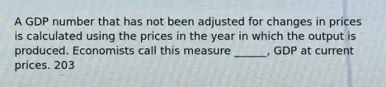 A GDP number that has not been adjusted for changes in prices is calculated using the prices in the year in which the output is produced. Economists call this measure ______, GDP at current prices. 203