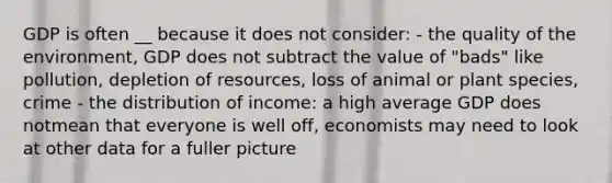 GDP is often __ because it does not consider: - the quality of the environment, GDP does not subtract the value of "bads" like pollution, depletion of resources, loss of animal or plant species, crime - the distribution of income: a high average GDP does notmean that everyone is well off, economists may need to look at other data for a fuller picture