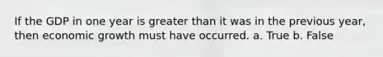 If the GDP in one year is greater than it was in the previous year, then economic growth must have occurred. a. True b. False