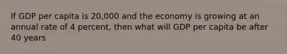 If GDP per capita is 20,000 and the economy is growing at an annual rate of 4 percent, then what will GDP per capita be after 40 years