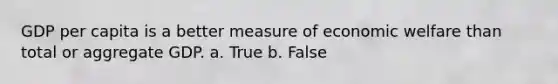 GDP per capita is a better measure of economic welfare than total or aggregate GDP. a. True b. False