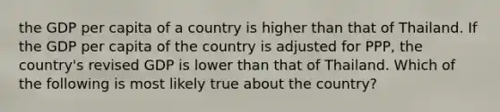 the GDP per capita of a country is higher than that of Thailand. If the GDP per capita of the country is adjusted for PPP, the country's revised GDP is lower than that of Thailand. Which of the following is most likely true about the country?