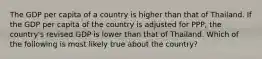 The GDP per capita of a country is higher than that of Thailand. If the GDP per capita of the country is adjusted for PPP, the country's revised GDP is lower than that of Thailand. Which of the following is most likely true about the country?