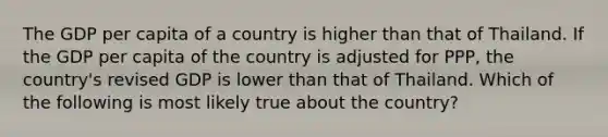 The GDP per capita of a country is higher than that of Thailand. If the GDP per capita of the country is adjusted for PPP, the country's revised GDP is lower than that of Thailand. Which of the following is most likely true about the country?