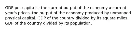 GDP per capita is: the current output of the economy x current year's prices. the output of the economy produced by unmanned physical capital. GDP of the country divided by its square miles. GDP of the country divided by its population.