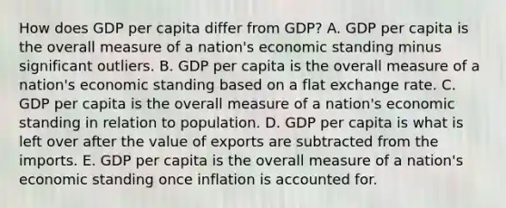 How does GDP per capita differ from GDP? A. GDP per capita is the overall measure of a nation's economic standing minus significant outliers. B. GDP per capita is the overall measure of a nation's economic standing based on a flat exchange rate. C. GDP per capita is the overall measure of a nation's economic standing in relation to population. D. GDP per capita is what is left over after the value of exports are subtracted from the imports. E. GDP per capita is the overall measure of a nation's economic standing once inflation is accounted for.