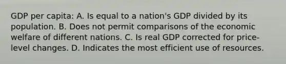 GDP per capita: A. Is equal to a nation's GDP divided by its population. B. Does not permit comparisons of the economic welfare of different nations. C. Is real GDP corrected for price-level changes. D. Indicates the most efficient use of resources.