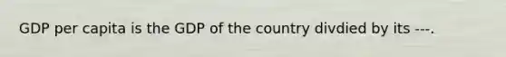 GDP per capita is the GDP of the country divdied by its ---.