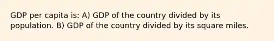 GDP per capita is: A) GDP of the country divided by its population. B) GDP of the country divided by its square miles.