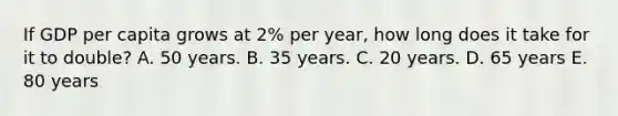 If GDP per capita grows at 2% per year, how long does it take for it to double? A. 50 years. B. 35 years. C. 20 years. D. 65 years E. 80 years