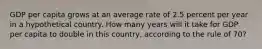 GDP per capita grows at an average rate of 2.5 percent per year in a hypothetical country. How many years will it take for GDP per capita to double in this country, according to the rule of 70?