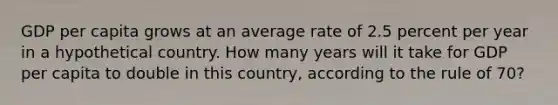 GDP per capita grows at an average rate of 2.5 percent per year in a hypothetical country. How many years will it take for GDP per capita to double in this country, according to the rule of 70?