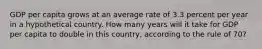 GDP per capita grows at an average rate of 3.3 percent per year in a hypothetical country. How many years will it take for GDP per capita to double in this country, according to the rule of 70?