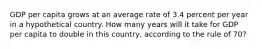 GDP per capita grows at an average rate of 3.4 percent per year in a hypothetical country. How many years will it take for GDP per capita to double in this country, according to the rule of 70?