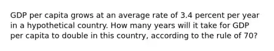 GDP per capita grows at an average rate of 3.4 percent per year in a hypothetical country. How many years will it take for GDP per capita to double in this country, according to the rule of 70?