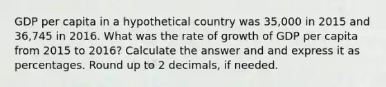 GDP per capita in a hypothetical country was 35,000 in 2015 and 36,745 in 2016. What was the rate of growth of GDP per capita from 2015 to 2016? Calculate the answer and and express it as percentages. Round up to 2 decimals, if needed.