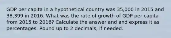 GDP per capita in a hypothetical country was 35,000 in 2015 and 38,399 in 2016. What was the rate of growth of GDP per capita from 2015 to 2016? Calculate the answer and and express it as percentages. Round up to 2 decimals, if needed.