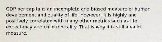 GDP per capita is an incomplete and biased measure of human development and quality of life. However, it is highly and positively correlated with many other metrics such as life expectancy and child mortality. That is why it is still a valid measure.