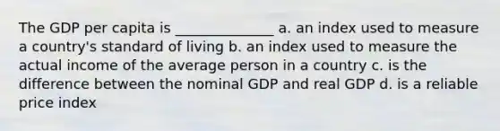 The GDP per capita is ______________ a. an index used to measure a country's standard of living b. an index used to measure the actual income of the average person in a country c. is the difference between the nominal GDP and real GDP d. is a reliable price index