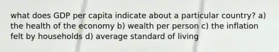 what does GDP per capita indicate about a particular country? a) the health of the economy b) wealth per person c) the inflation felt by households d) average standard of living