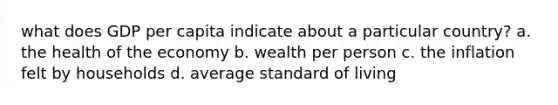 what does GDP per capita indicate about a particular country? a. the health of the economy b. wealth per person c. the inflation felt by households d. average standard of living