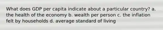 What does GDP per capita indicate about a particular country? a. the health of the economy b. wealth per person c. the inflation felt by households d. average standard of living