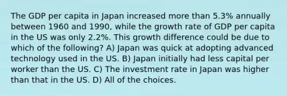 The GDP per capita in Japan increased <a href='https://www.questionai.com/knowledge/keWHlEPx42-more-than' class='anchor-knowledge'>more than</a> 5.3% annually between 1960 and 1990, while the growth rate of GDP per capita in the US was only 2.2%. This growth difference could be due to which of the following? A) Japan was quick at adopting advanced technology used in the US. B) Japan initially had less capital per worker than the US. C) The investment rate in Japan was higher than that in the US. D) All of the choices.