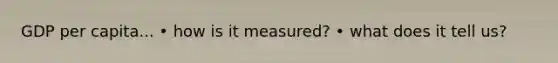 GDP per capita... • how is it measured? • what does it tell us?