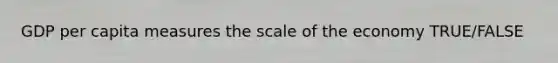 GDP per capita measures the scale of the economy TRUE/FALSE