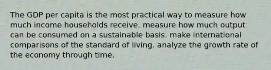 The GDP per capita is the most practical way to measure how much income households receive. measure how much output can be consumed on a sustainable basis. make international comparisons of the standard of living. analyze the growth rate of the economy through time.