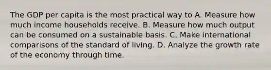 The GDP per capita is the most practical way to A. Measure how much income households receive. B. Measure how much output can be consumed on a sustainable basis. C. Make international comparisons of the standard of living. D. Analyze the growth rate of the economy through time.