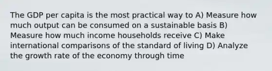 The GDP per capita is the most practical way to A) Measure how much output can be consumed on a sustainable basis B) Measure how much income households receive C) Make international comparisons of the standard of living D) Analyze the growth rate of the economy through time