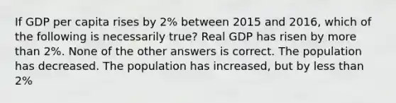 If GDP per capita rises by 2% between 2015 and 2016, which of the following is necessarily true? Real GDP has risen by more than 2%. None of the other answers is correct. The population has decreased. The population has increased, but by less than 2%