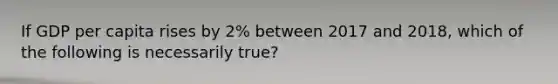 If GDP per capita rises by 2% between 2017 and 2018, which of the following is necessarily true?