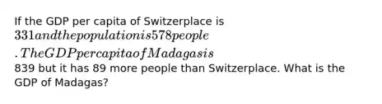 If the GDP per capita of Switzerplace is 331 and the population is 578 people. The GDP per capita of Madagas is839 but it has 89 more people than Switzerplace. What is the GDP of Madagas?