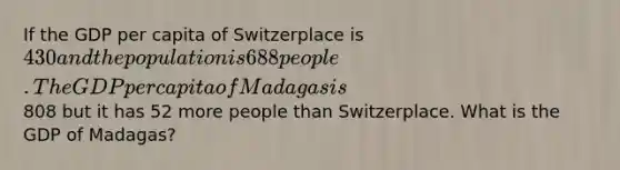 If the GDP per capita of Switzerplace is 430 and the population is 688 people. The GDP per capita of Madagas is808 but it has 52 more people than Switzerplace. What is the GDP of Madagas?