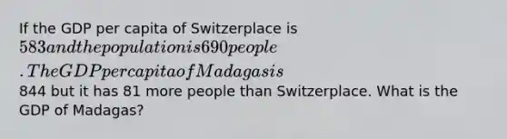 If the GDP per capita of Switzerplace is 583 and the population is 690 people. The GDP per capita of Madagas is844 but it has 81 more people than Switzerplace. What is the GDP of Madagas?