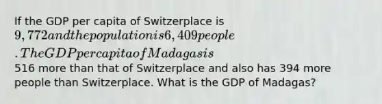 If the GDP per capita of Switzerplace is 9,772 and the population is 6,409 people. The GDP per capita of Madagas is516 more than that of Switzerplace and also has 394 more people than Switzerplace. What is the GDP of Madagas?