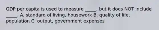 GDP per capita is used to measure _____, but it does NOT include _____. A. standard of living, housework B. quality of life, population C. output, government expenses