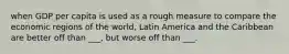 when GDP per capita is used as a rough measure to compare the economic regions of the world, Latin America and the Caribbean are better off than ___, but worse off than ___.