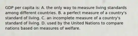 GDP per capita is: A. the only way to measure living standards among different countries. B. a perfect measure of a country's standard of living. C. an incomplete measure of a country's standard of living. D. used by the United Nations to compare nations based on measures of welfare.