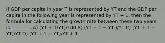 If GDP per capita in year T is represented by YT and the GDP per capita in the following year is represented by YT + 1, then the formula for calculating the growth rate between these two years is ________. A) (YT + 1/YT)/100 B) (YT + 1 − YT )/YT C) (YT + 1 + YT)/YT D) (YT + 1 + YT)/YT + 1