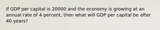 If GDP per capital is 20000 and the economy is growing at an annual rate of 4 percent, then what will GDP per capital be after 40 years?