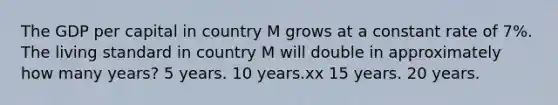 The GDP per capital in country M grows at a constant rate of 7%. The living standard in country M will double in approximately how many years? 5 years. 10 years.xx 15 years. 20 years.