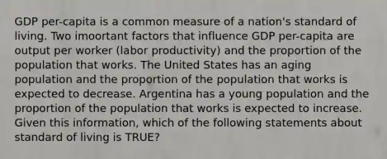 GDP per-capita is a common measure of a nation's standard of living. Two imoortant factors that influence GDP per-capita are output per worker (labor productivity) and the proportion of the population that works. The United States has an aging population and the proportion of the population that works is expected to decrease. Argentina has a young population and the proportion of the population that works is expected to increase. Given this information, which of the following statements about standard of living is TRUE?