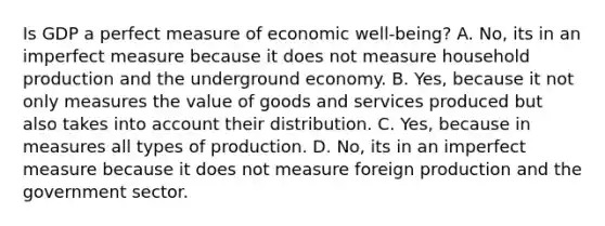 Is GDP a perfect measure of economic​ well-being? A. No, its in an imperfect measure because it does not measure household production and the underground economy. B. Yes, because it not only measures the value of goods and services produced but also takes into account their distribution. ​C. Yes, because in measures all types of production. ​D. No, its in an imperfect measure because it does not measure foreign production and the government sector.