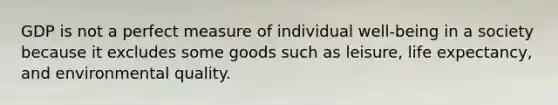 GDP is not a perfect measure of individual well-being in a society because it excludes some goods such as leisure, life expectancy, and environmental quality.