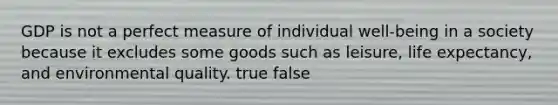 GDP is not a perfect measure of individual well-being in a society because it excludes some goods such as leisure, life expectancy, and environmental quality. true false